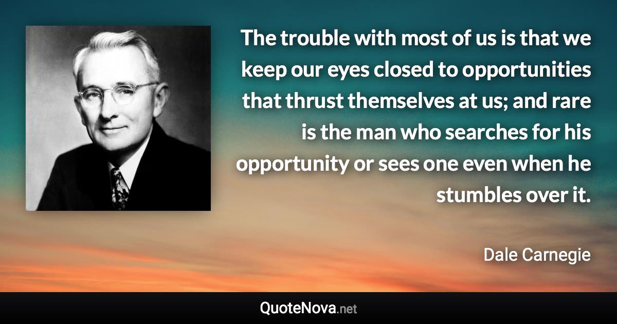 The trouble with most of us is that we keep our eyes closed to opportunities that thrust themselves at us; and rare is the man who searches for his opportunity or sees one even when he stumbles over it. - Dale Carnegie quote