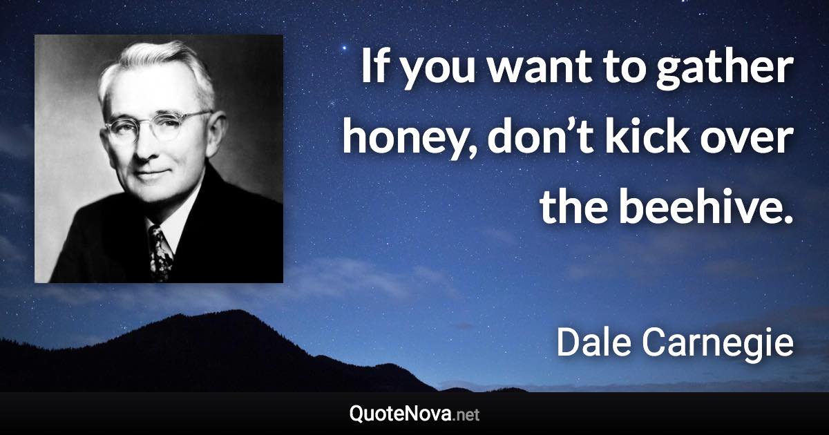 If you want to gather honey, don’t kick over the beehive. - Dale Carnegie quote