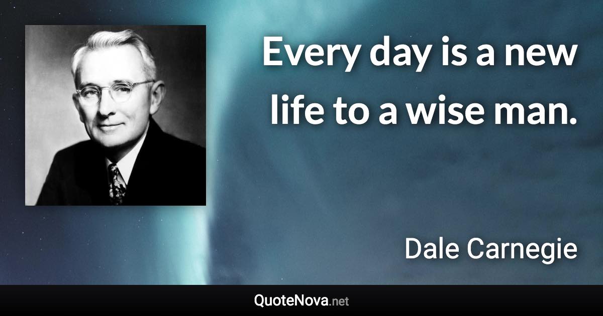 Every day is a new life to a wise man. - Dale Carnegie quote