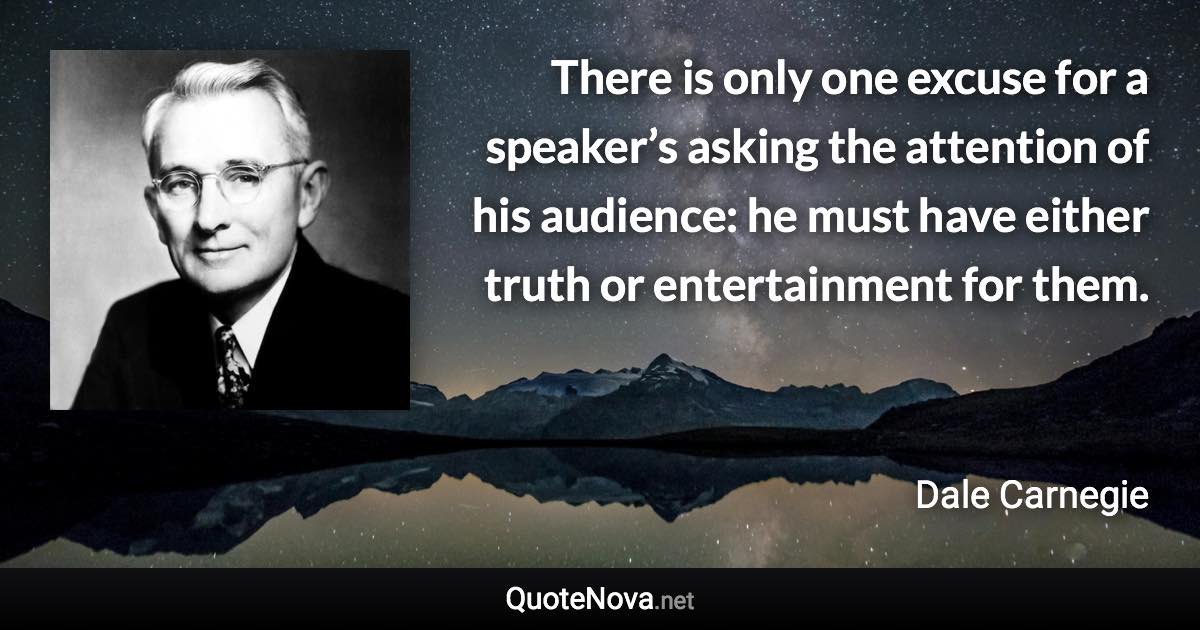 There is only one excuse for a speaker’s asking the attention of his audience: he must have either truth or entertainment for them. - Dale Carnegie quote