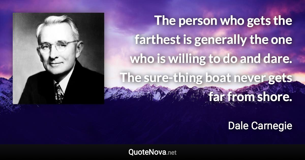 The person who gets the farthest is generally the one who is willing to do and dare. The sure-thing boat never gets far from shore. - Dale Carnegie quote