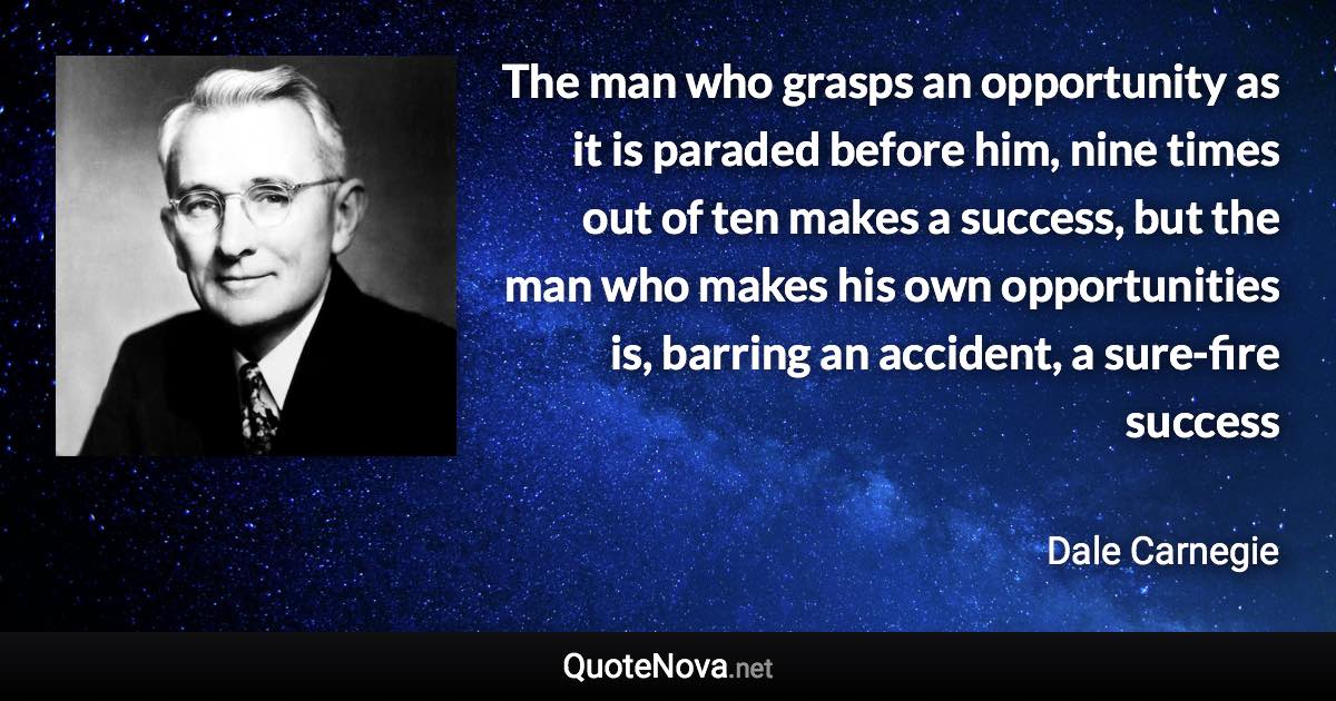 The man who grasps an opportunity as it is paraded before him, nine times out of ten makes a success, but the man who makes his own opportunities is, barring an accident, a sure-fire success - Dale Carnegie quote