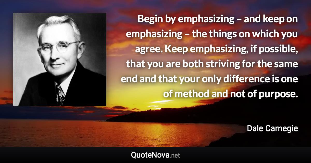 Begin by emphasizing – and keep on emphasizing – the things on which you agree. Keep emphasizing, if possible, that you are both striving for the same end and that your only difference is one of method and not of purpose. - Dale Carnegie quote