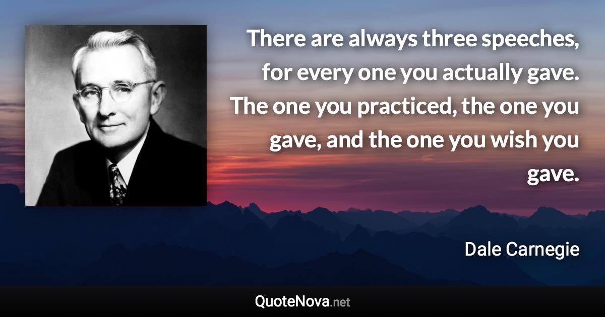 There are always three speeches, for every one you actually gave. The one you practiced, the one you gave, and the one you wish you gave. - Dale Carnegie quote