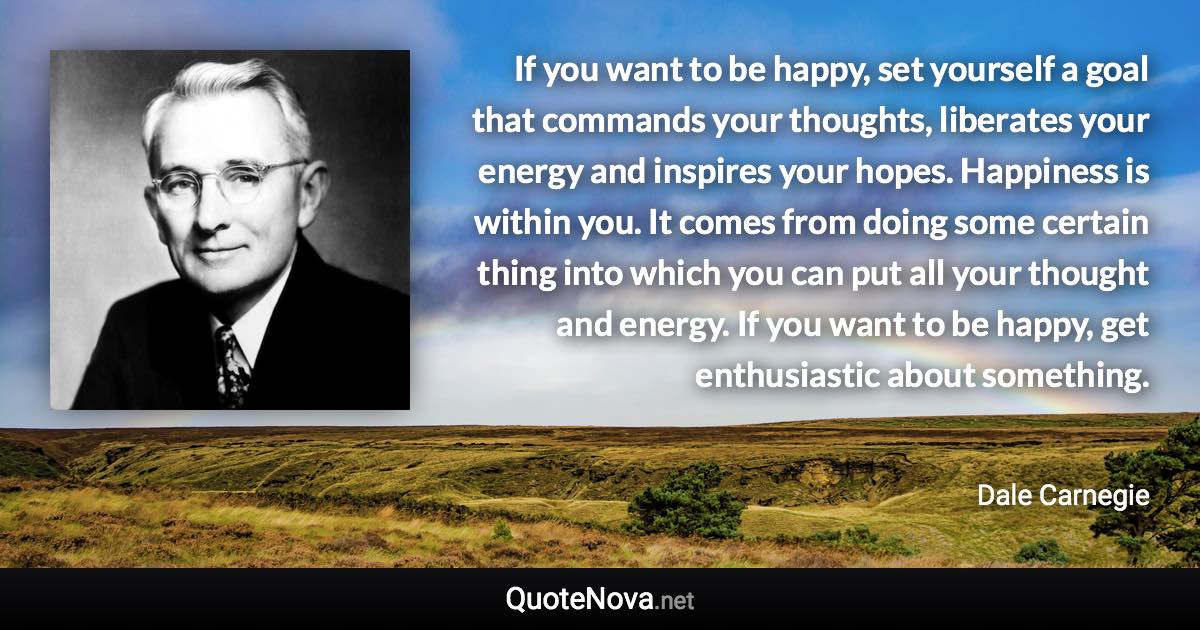 If you want to be happy, set yourself a goal that commands your thoughts, liberates your energy and inspires your hopes. Happiness is within you. It comes from doing some certain thing into which you can put all your thought and energy. If you want to be happy, get enthusiastic about something. - Dale Carnegie quote