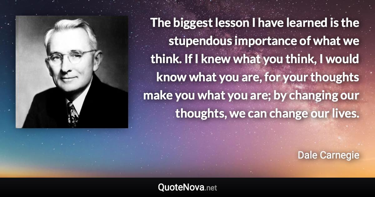 The biggest lesson I have learned is the stupendous importance of what we think. If I knew what you think, I would know what you are, for your thoughts make you what you are; by changing our thoughts, we can change our lives. - Dale Carnegie quote