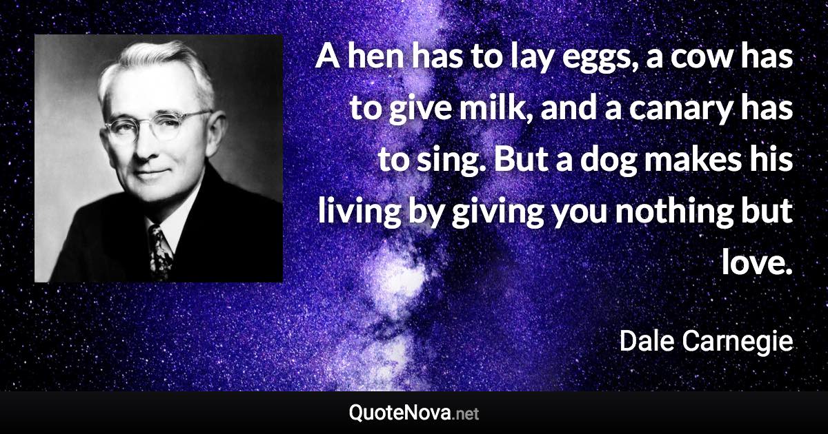 A hen has to lay eggs, a cow has to give milk, and a canary has to sing. But a dog makes his living by giving you nothing but love. - Dale Carnegie quote