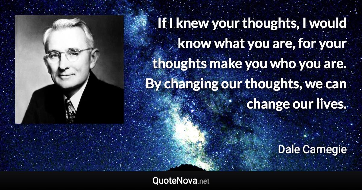 If I knew your thoughts, I would know what you are, for your thoughts make you who you are. By changing our thoughts, we can change our lives. - Dale Carnegie quote