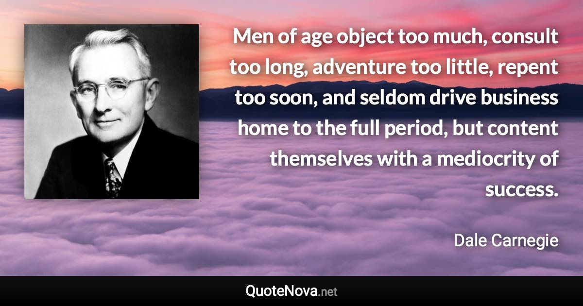 Men of age object too much, consult too long, adventure too little, repent too soon, and seldom drive business home to the full period, but content themselves with a mediocrity of success. - Dale Carnegie quote