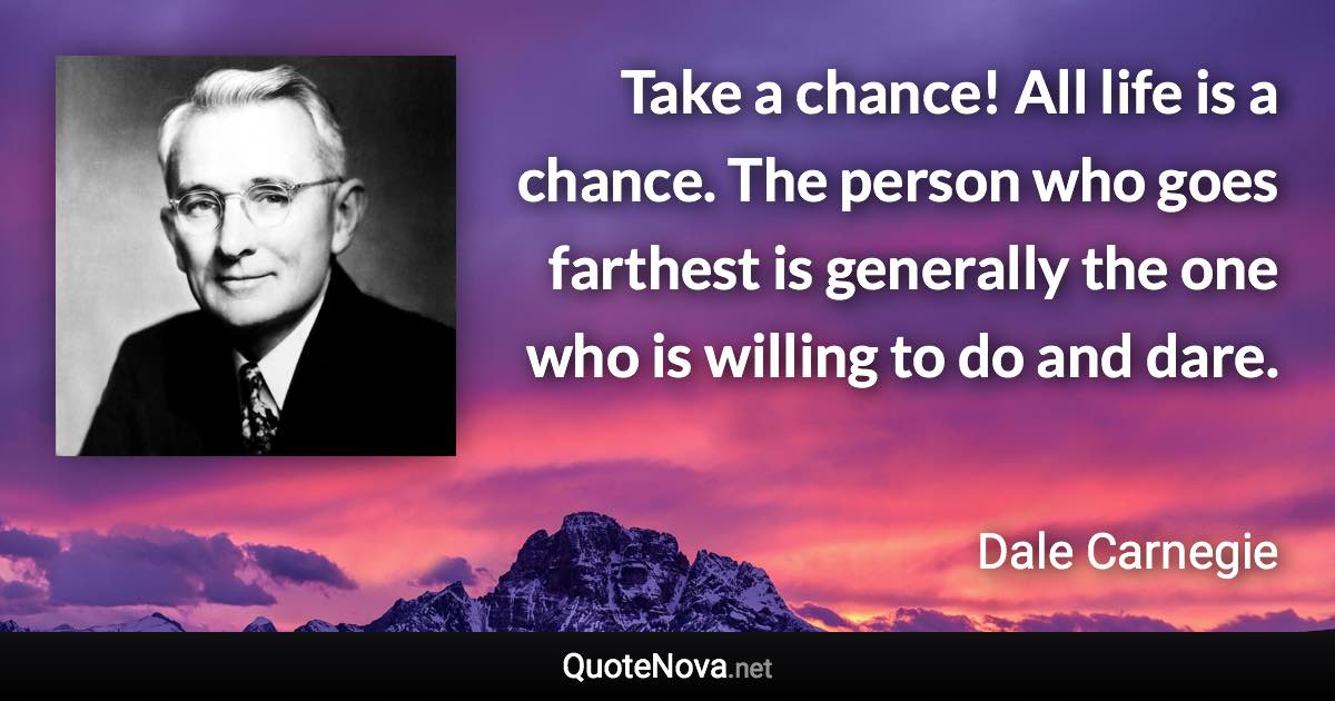 Take a chance! All life is a chance. The person who goes farthest is generally the one who is willing to do and dare. - Dale Carnegie quote