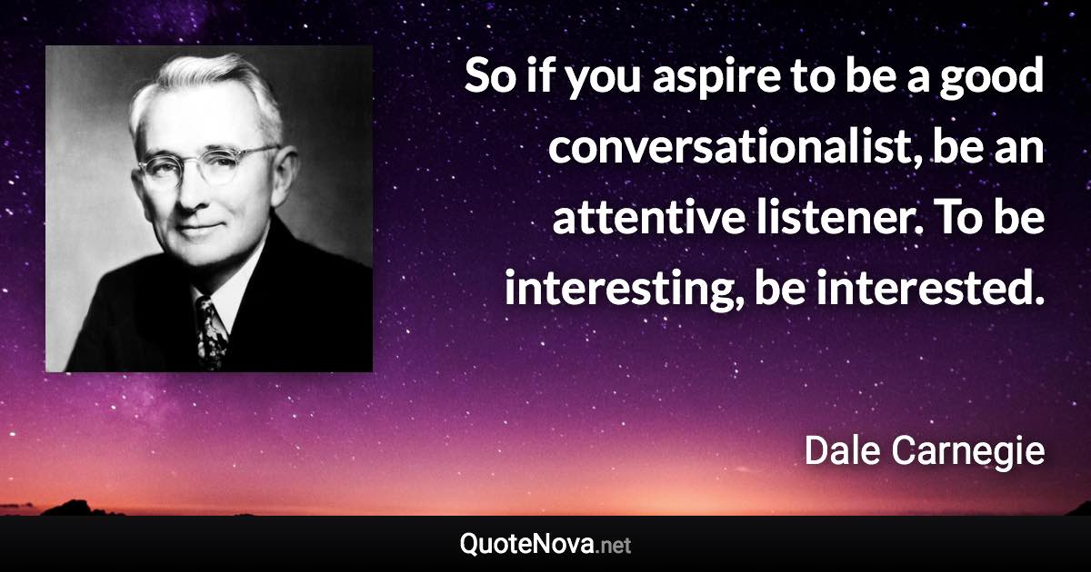 So if you aspire to be a good conversationalist, be an attentive listener. To be interesting, be interested. - Dale Carnegie quote