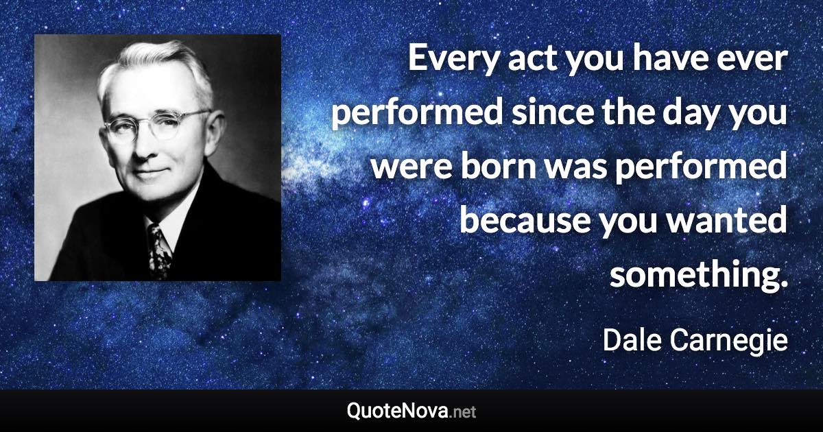 Every act you have ever performed since the day you were born was performed because you wanted something. - Dale Carnegie quote