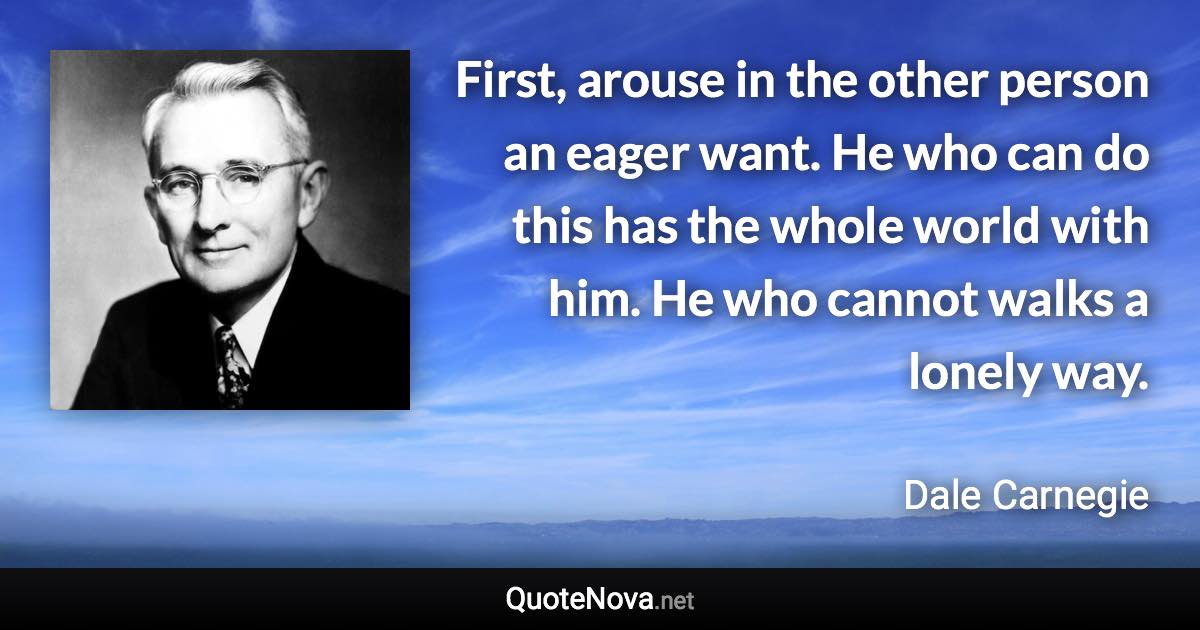 First, arouse in the other person an eager want. He who can do this has the whole world with him. He who cannot walks a lonely way. - Dale Carnegie quote