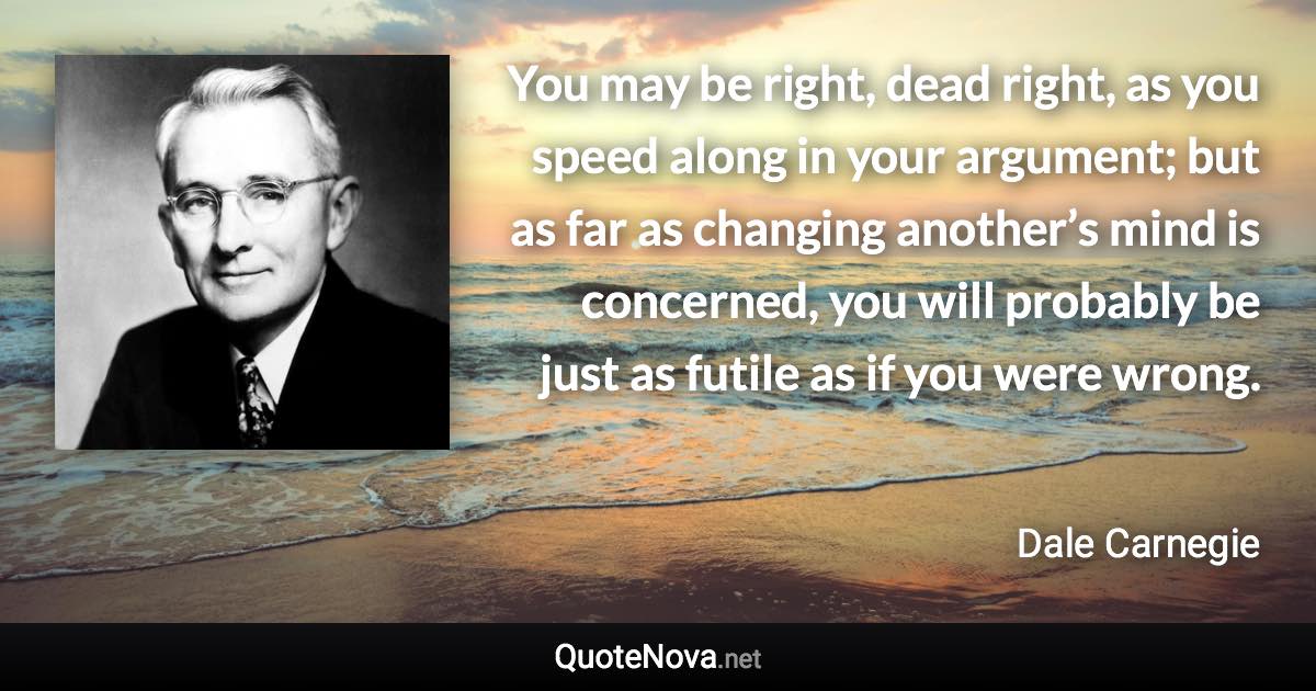 You may be right, dead right, as you speed along in your argument; but as far as changing another’s mind is concerned, you will probably be just as futile as if you were wrong. - Dale Carnegie quote