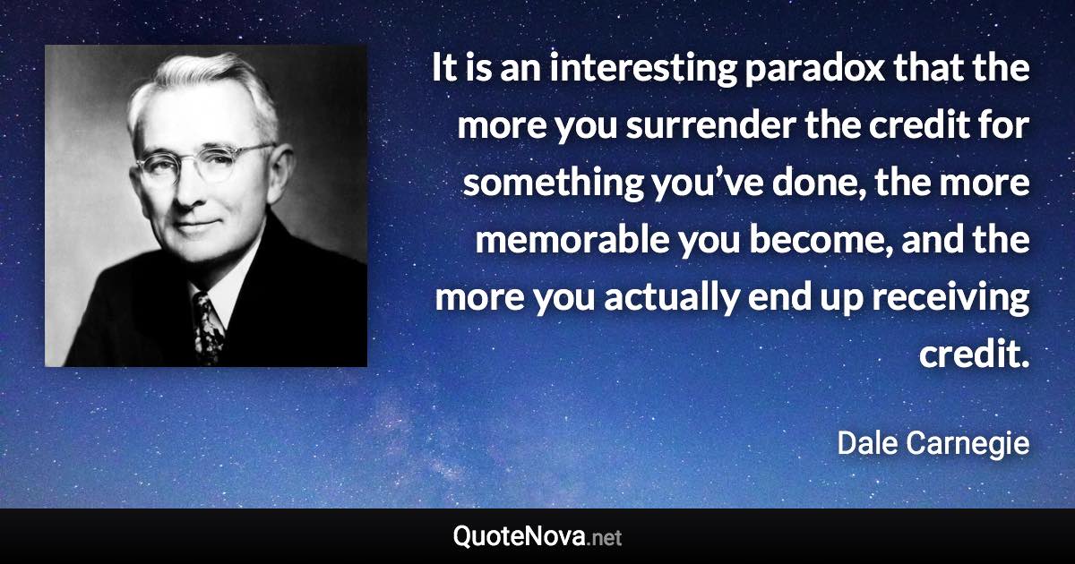 It is an interesting paradox that the more you surrender the credit for something you’ve done, the more memorable you become, and the more you actually end up receiving credit. - Dale Carnegie quote