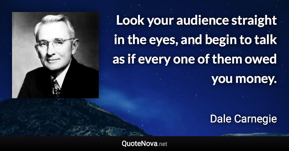 Look your audience straight in the eyes, and begin to talk as if every one of them owed you money. - Dale Carnegie quote