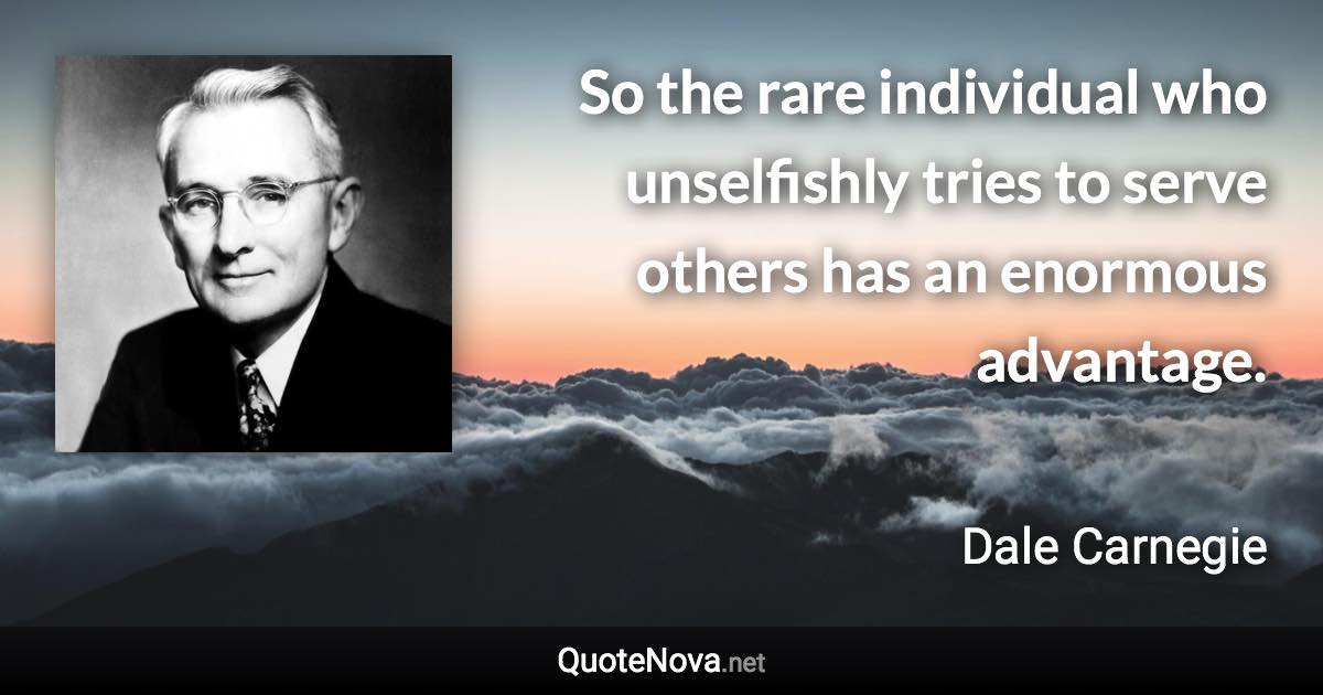 So the rare individual who unselfishly tries to serve others has an enormous advantage. - Dale Carnegie quote