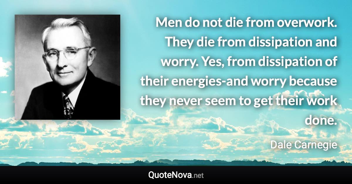 Men do not die from overwork. They die from dissipation and worry. Yes, from dissipation of their energies-and worry because they never seem to get their work done. - Dale Carnegie quote