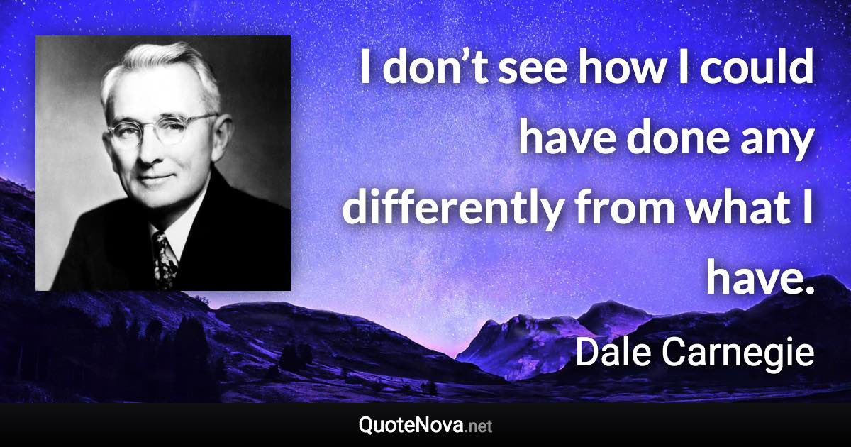 I don’t see how I could have done any differently from what I have. - Dale Carnegie quote