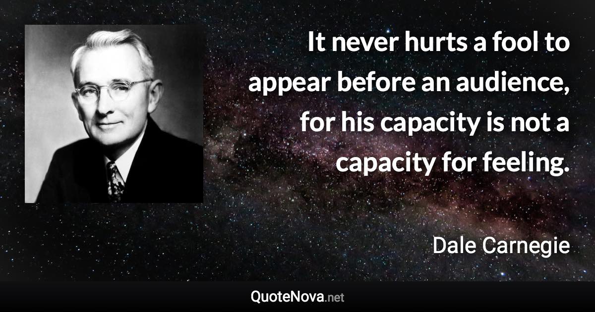 It never hurts a fool to appear before an audience, for his capacity is not a capacity for feeling. - Dale Carnegie quote