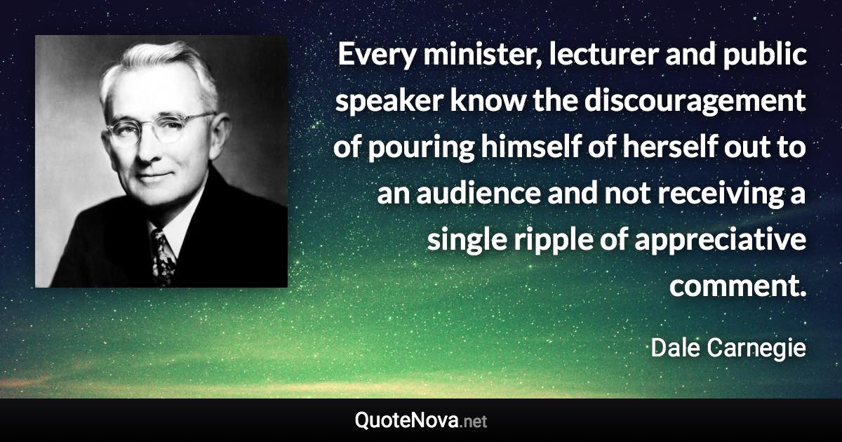 Every minister, lecturer and public speaker know the discouragement of pouring himself of herself out to an audience and not receiving a single ripple of appreciative comment. - Dale Carnegie quote