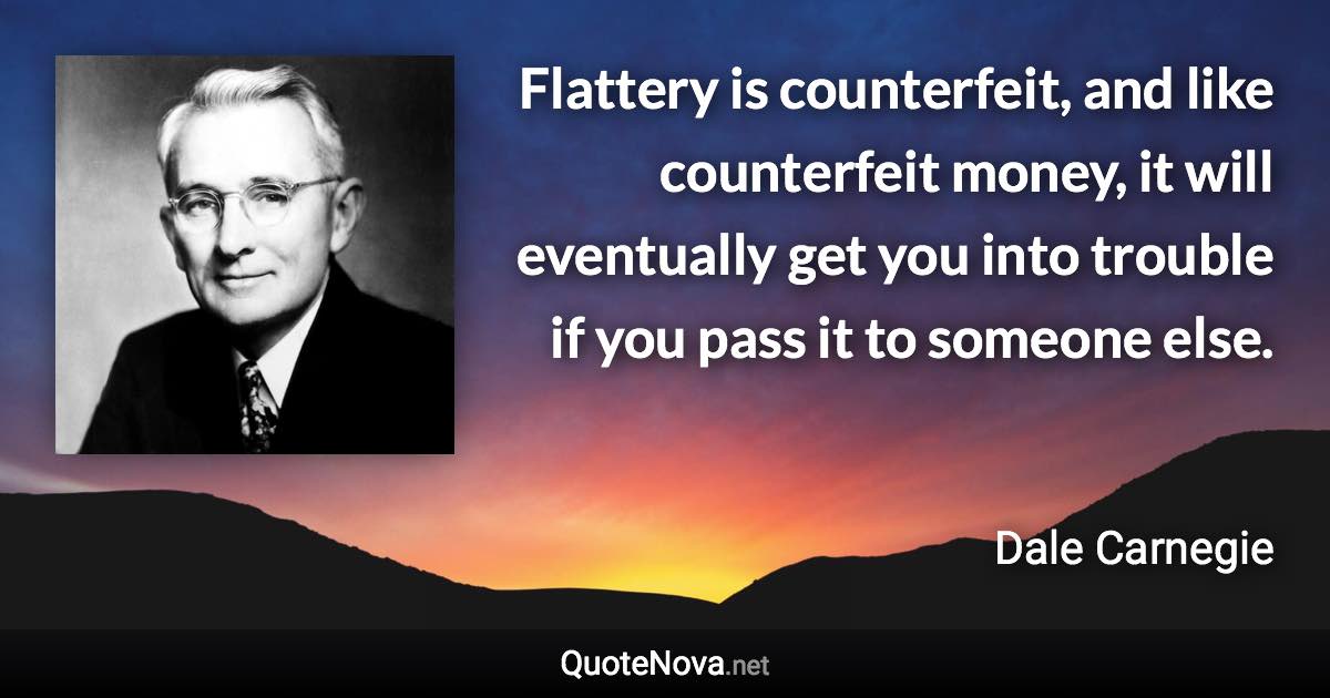 Flattery is counterfeit, and like counterfeit money, it will eventually get you into trouble if you pass it to someone else. - Dale Carnegie quote