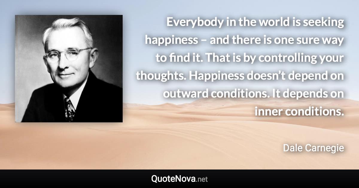Everybody in the world is seeking happiness – and there is one sure way to find it. That is by controlling your thoughts. Happiness doesn’t depend on outward conditions. It depends on inner conditions. - Dale Carnegie quote