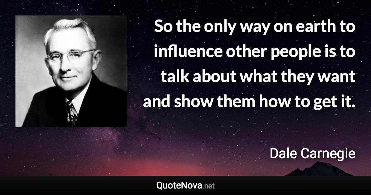 So the only way on earth to influence other people is to talk about what they want and show them how to get it. - Dale Carnegie quote