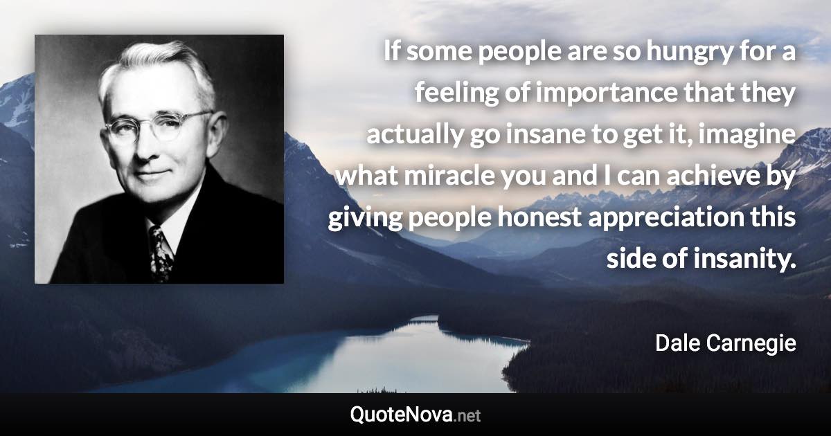 If some people are so hungry for a feeling of importance that they actually go insane to get it, imagine what miracle you and I can achieve by giving people honest appreciation this side of insanity. - Dale Carnegie quote