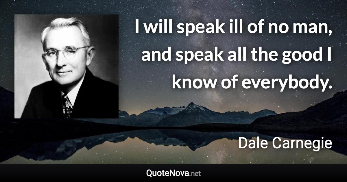 I will speak ill of no man, and speak all the good I know of everybody. - Dale Carnegie quote