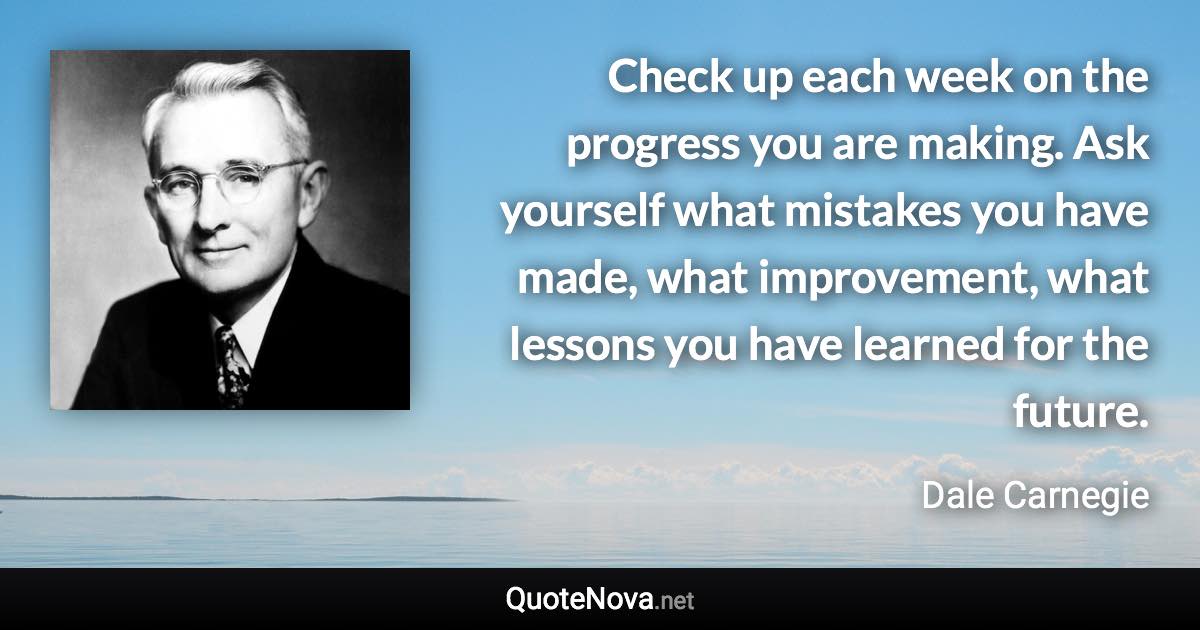 Check up each week on the progress you are making. Ask yourself what mistakes you have made, what improvement, what lessons you have learned for the future. - Dale Carnegie quote