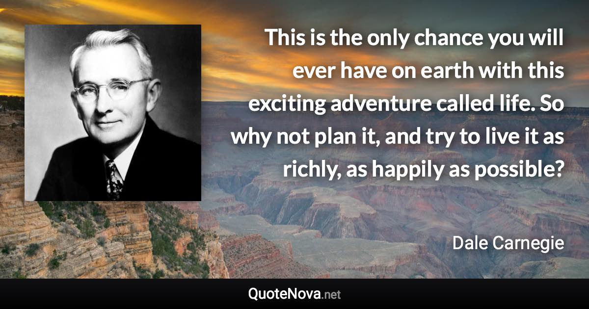 This is the only chance you will ever have on earth with this exciting adventure called life. So why not plan it, and try to live it as richly, as happily as possible? - Dale Carnegie quote