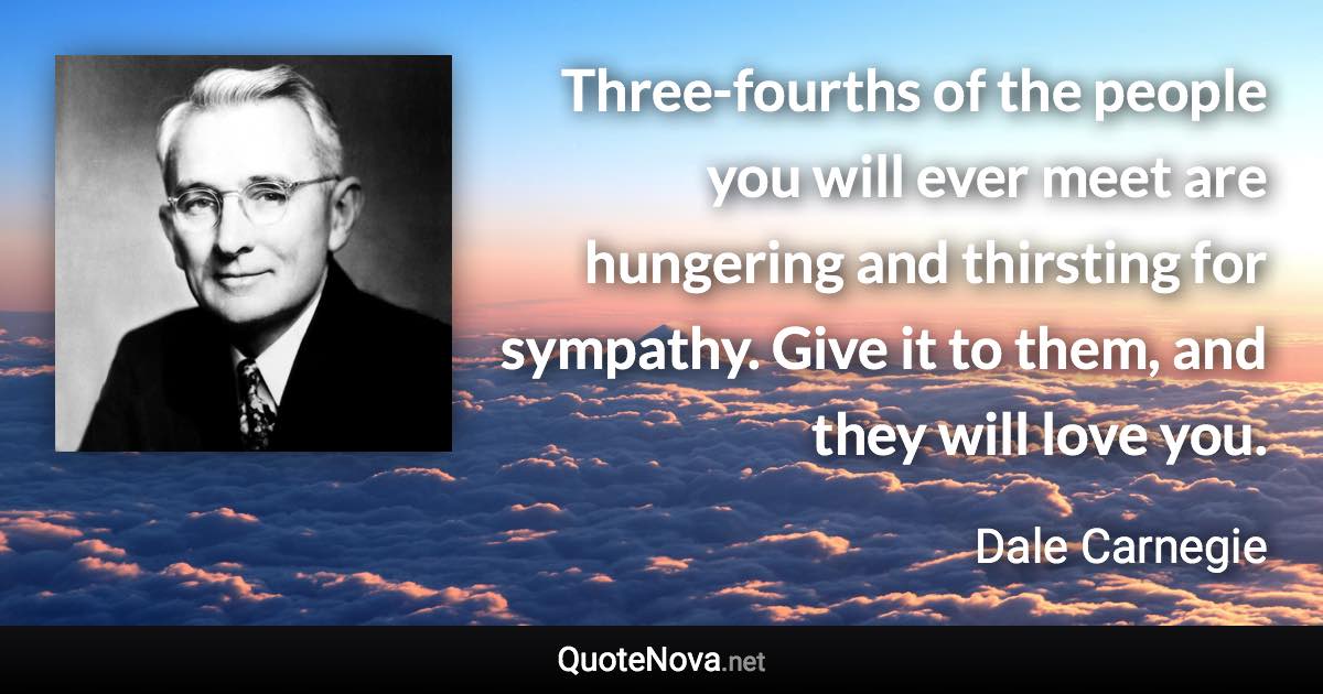 Three-fourths of the people you will ever meet are hungering and thirsting for sympathy. Give it to them, and they will love you. - Dale Carnegie quote