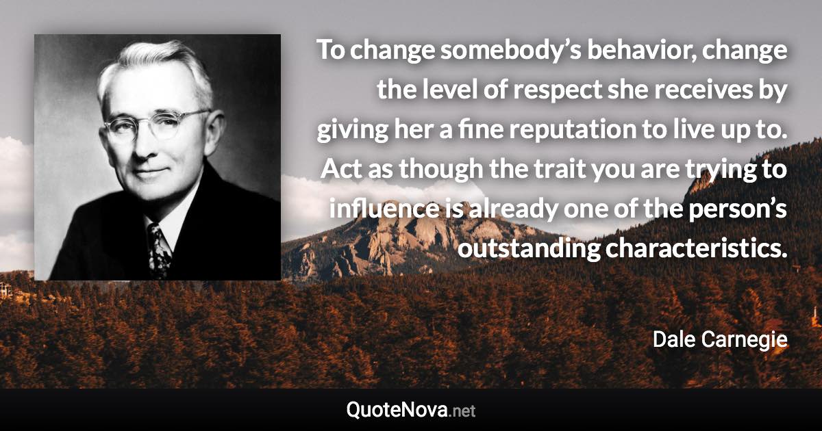 To change somebody’s behavior, change the level of respect she receives by giving her a fine reputation to live up to. Act as though the trait you are trying to influence is already one of the person’s outstanding characteristics. - Dale Carnegie quote