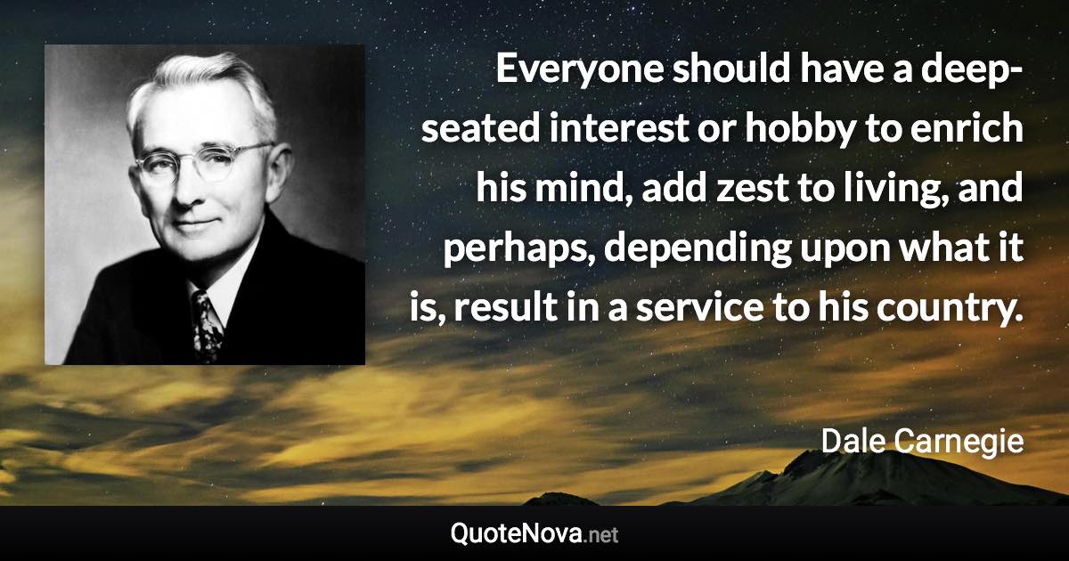 Everyone should have a deep-seated interest or hobby to enrich his mind, add zest to living, and perhaps, depending upon what it is, result in a service to his country. - Dale Carnegie quote