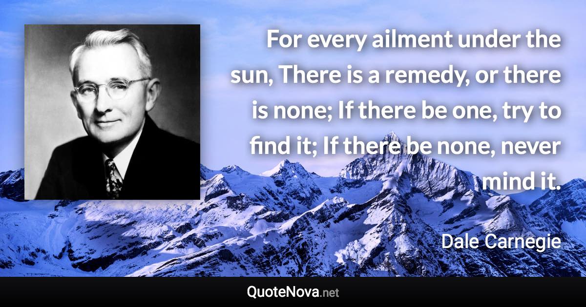 For every ailment under the sun, There is a remedy, or there is none; If there be one, try to find it; If there be none, never mind it. - Dale Carnegie quote