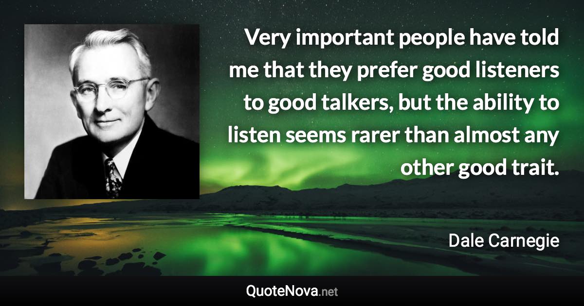 Very important people have told me that they prefer good listeners to good talkers, but the ability to listen seems rarer than almost any other good trait. - Dale Carnegie quote
