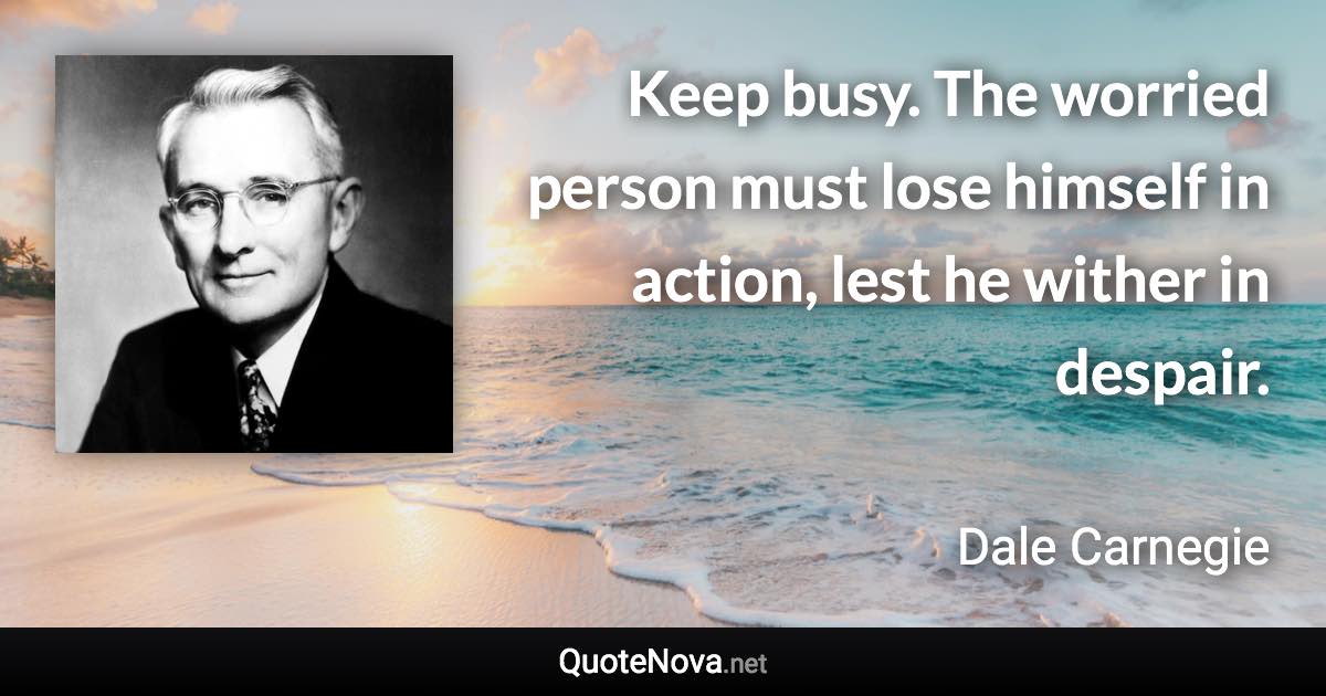 Keep busy. The worried person must lose himself in action, lest he wither in despair. - Dale Carnegie quote