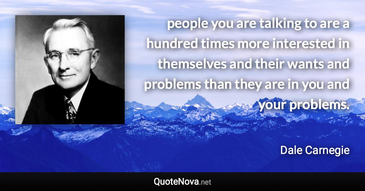 people you are talking to are a hundred times more interested in themselves and their wants and problems than they are in you and your problems. - Dale Carnegie quote