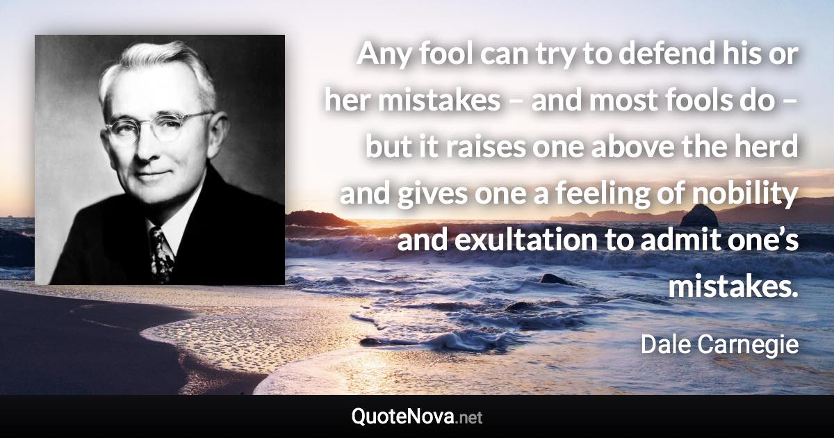 Any fool can try to defend his or her mistakes – and most fools do – but it raises one above the herd and gives one a feeling of nobility and exultation to admit one’s mistakes. - Dale Carnegie quote