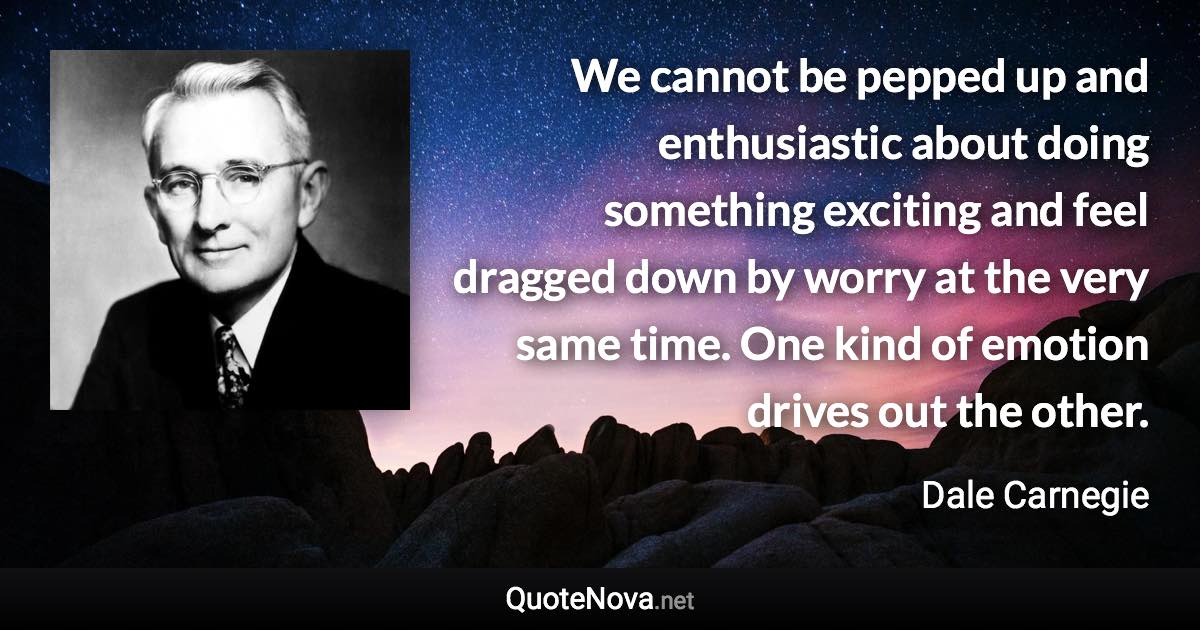 We cannot be pepped up and enthusiastic about doing something exciting and feel dragged down by worry at the very same time. One kind of emotion drives out the other. - Dale Carnegie quote