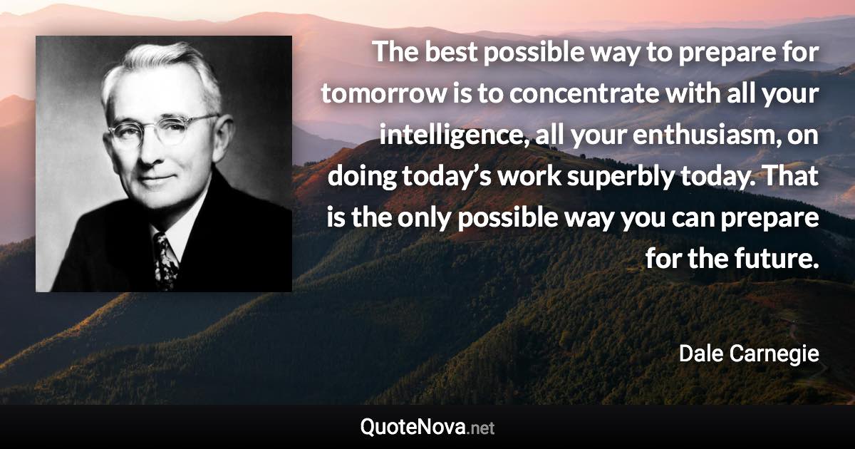 The best possible way to prepare for tomorrow is to concentrate with all your intelligence, all your enthusiasm, on doing today’s work superbly today. That is the only possible way you can prepare for the future. - Dale Carnegie quote