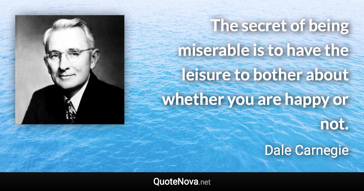 The secret of being miserable is to have the leisure to bother about whether you are happy or not. - Dale Carnegie quote