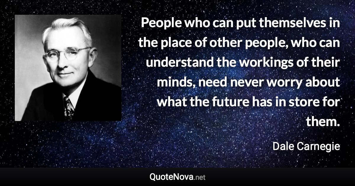 People who can put themselves in the place of other people, who can understand the workings of their minds, need never worry about what the future has in store for them. - Dale Carnegie quote