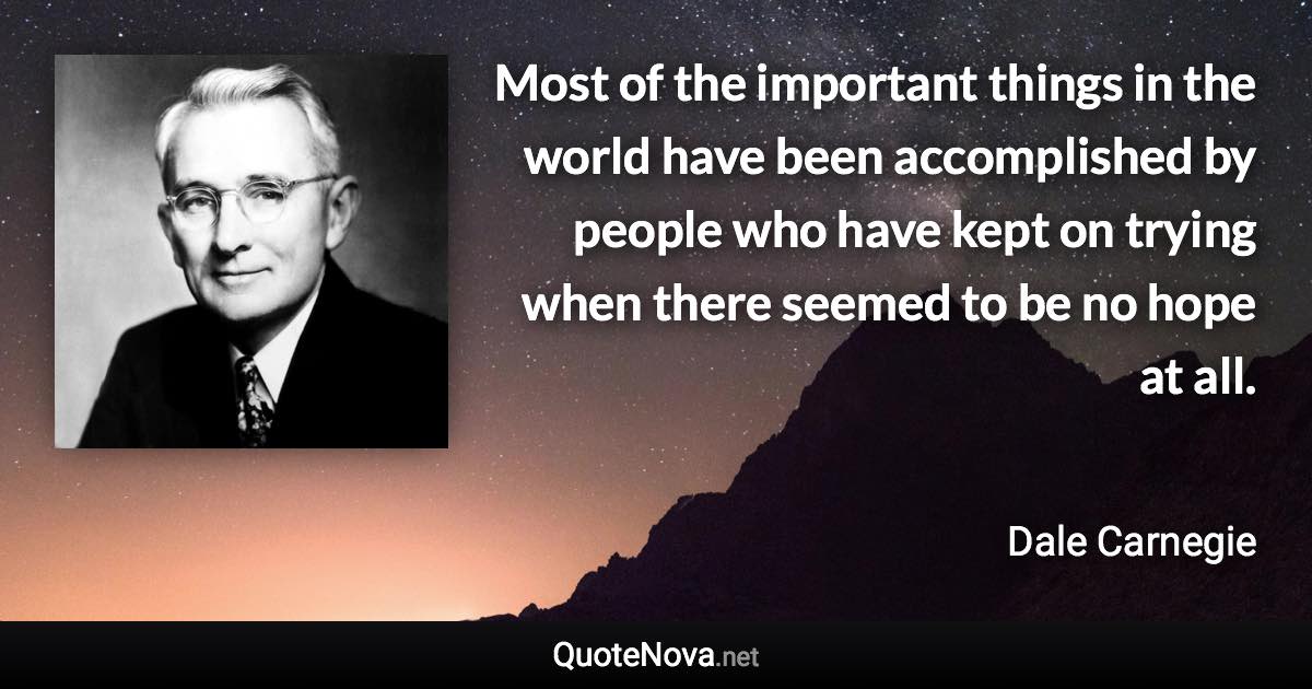 Most of the important things in the world have been accomplished by people who have kept on trying when there seemed to be no hope at all. - Dale Carnegie quote