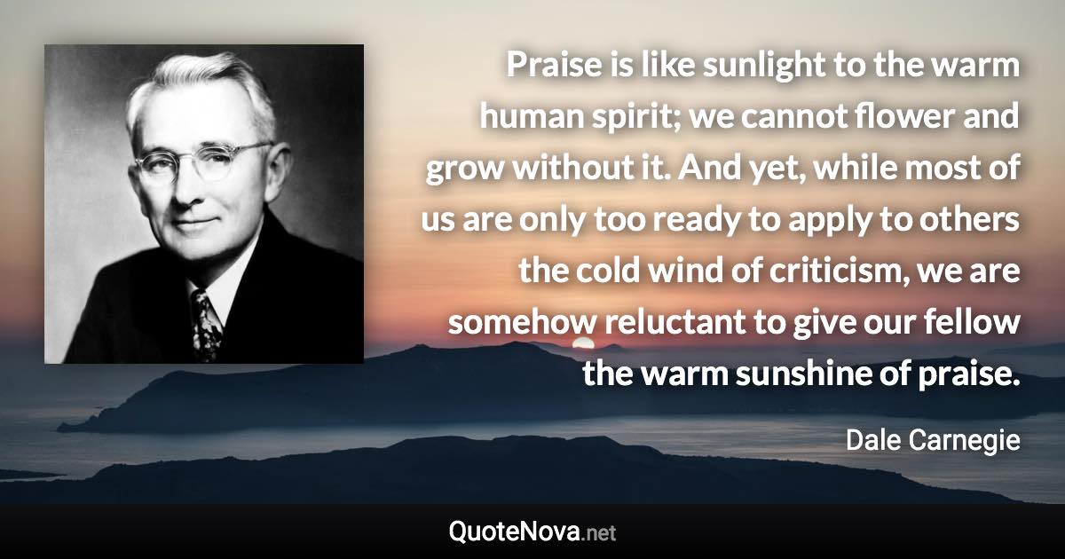 Praise is like sunlight to the warm human spirit; we cannot flower and grow without it. And yet, while most of us are only too ready to apply to others the cold wind of criticism, we are somehow reluctant to give our fellow the warm sunshine of praise. - Dale Carnegie quote