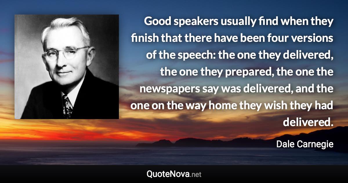 Good speakers usually find when they finish that there have been four versions of the speech: the one they delivered, the one they prepared, the one the newspapers say was delivered, and the one on the way home they wish they had delivered. - Dale Carnegie quote