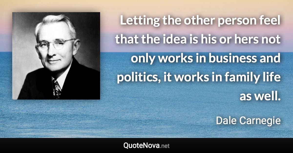 Letting the other person feel that the idea is his or hers not only works in business and politics, it works in family life as well. - Dale Carnegie quote