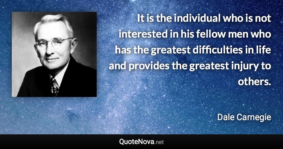 It is the individual who is not interested in his fellow men who has the greatest difficulties in life and provides the greatest injury to others. - Dale Carnegie quote