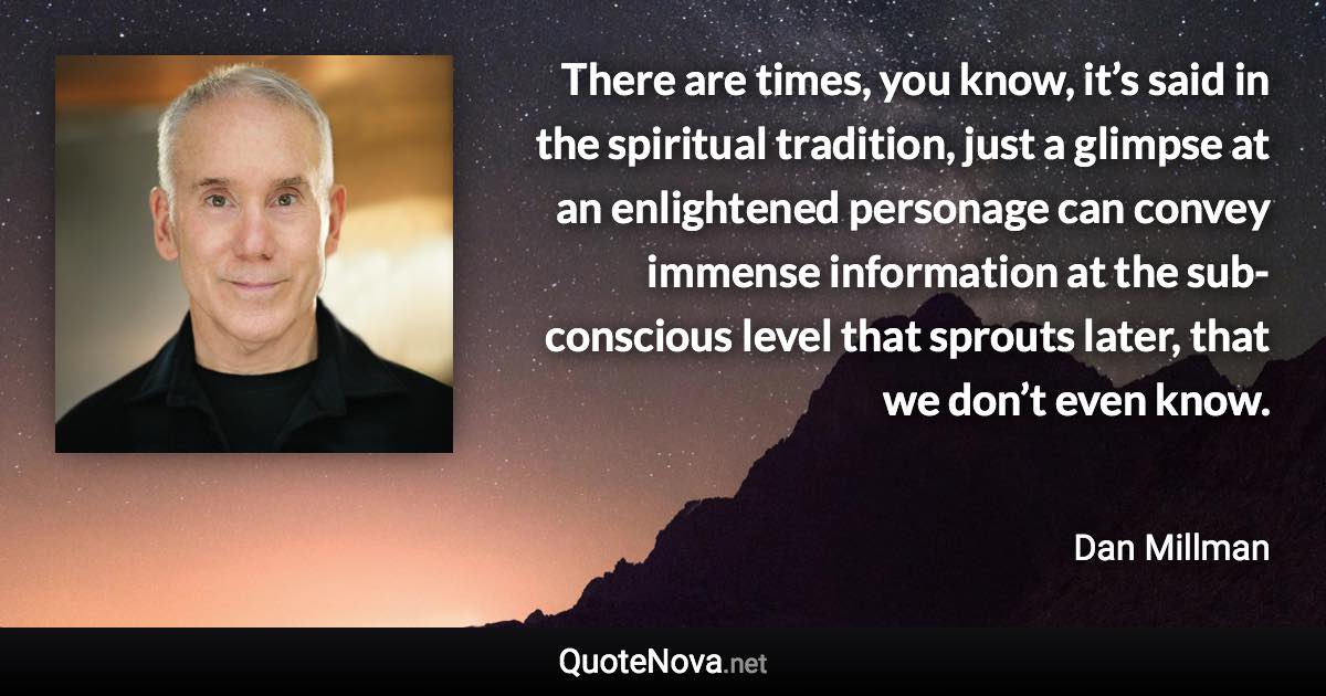 There are times, you know, it’s said in the spiritual tradition, just a glimpse at an enlightened personage can convey immense information at the sub-conscious level that sprouts later, that we don’t even know. - Dan Millman quote